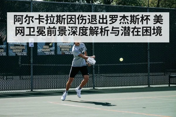 阿尔卡拉斯因伤退出罗杰斯杯 美网卫冕前景深度解析与潜在困境